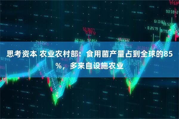 思考资本 农业农村部：食用菌产量占到全球的85%，多来自设施农业