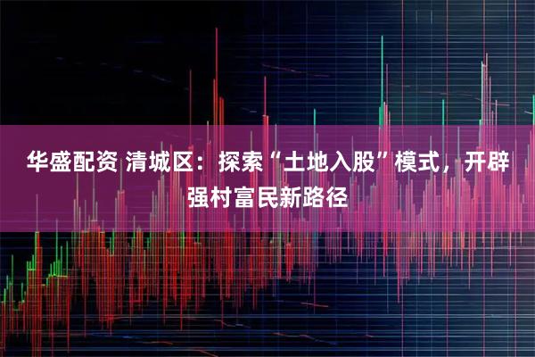 华盛配资 清城区：探索“土地入股”模式，开辟强村富民新路径