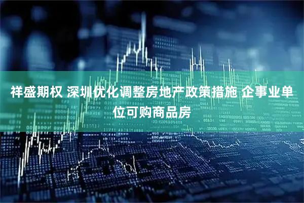 祥盛期权 深圳优化调整房地产政策措施 企事业单位可购商品房