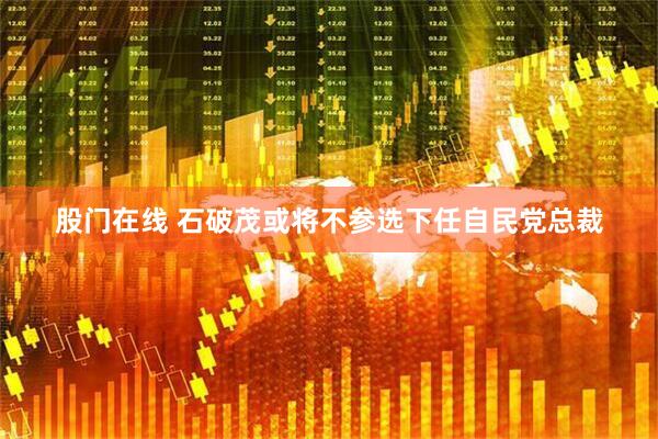 股门在线 石破茂或将不参选下任自民党总裁