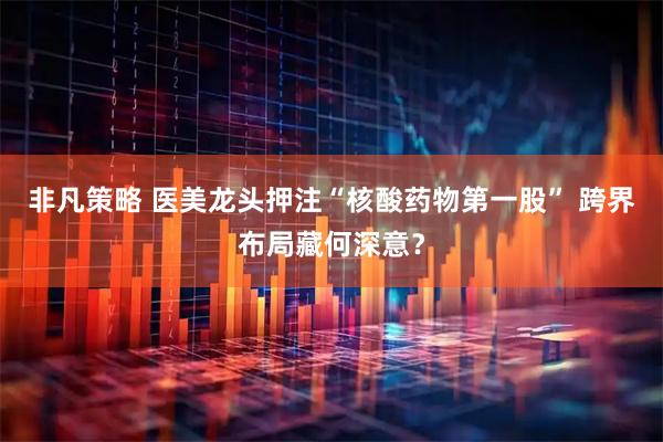 非凡策略 医美龙头押注“核酸药物第一股” 跨界布局藏何深意？