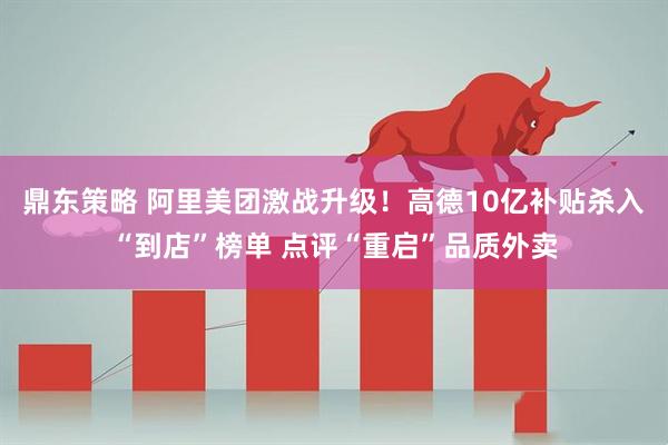 鼎东策略 阿里美团激战升级！高德10亿补贴杀入“到店”榜单 点评“重启”品质外卖