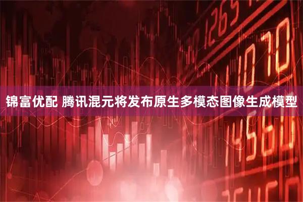锦富优配 腾讯混元将发布原生多模态图像生成模型