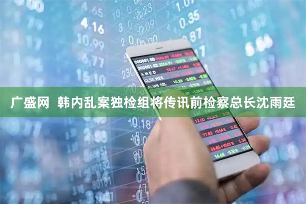 广盛网  韩内乱案独检组将传讯前检察总长沈雨廷