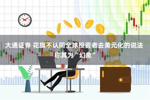 大通证券 花旗不认同全球投资者去美元化的说法 称其为“幻象”