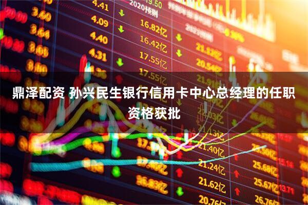 鼎泽配资 孙兴民生银行信用卡中心总经理的任职资格获批