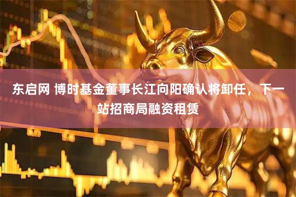 东启网 博时基金董事长江向阳确认将卸任，下一站招商局融资租赁