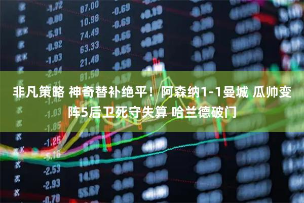 非凡策略 神奇替补绝平！阿森纳1-1曼城 瓜帅变阵5后卫死守失算 哈兰德破门