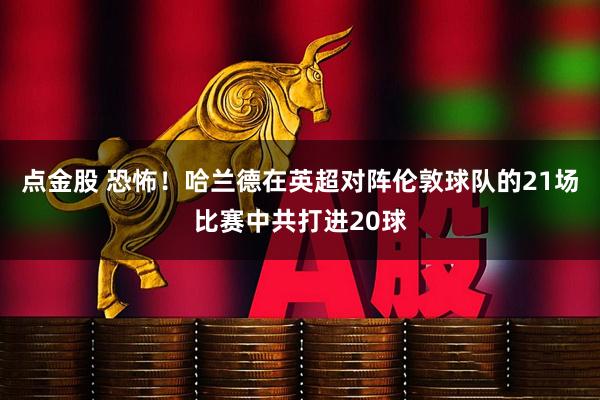 点金股 恐怖！哈兰德在英超对阵伦敦球队的21场比赛中共打进20球