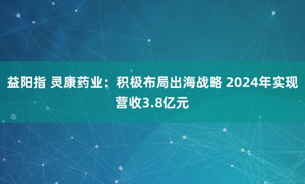 益阳指 灵康药业：积极布局出海战略 2024年实现营收3.8亿元