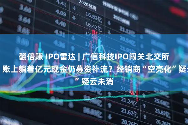 翻倍赚 IPO雷达 | 广信科技IPO闯关北交所迎考：账上躺着亿元现金仍募资补流？经销商“空壳化”疑云未消