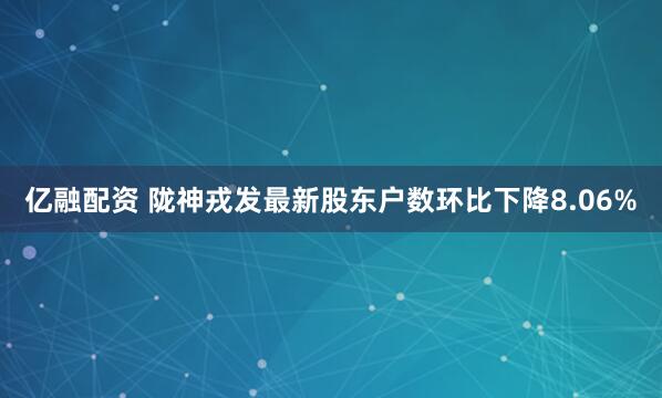 亿融配资 陇神戎发最新股东户数环比下降8.06%