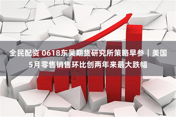 全民配资 0618东吴期货研究所策略早参｜美国5月零售销售环比创两年来最大跌幅