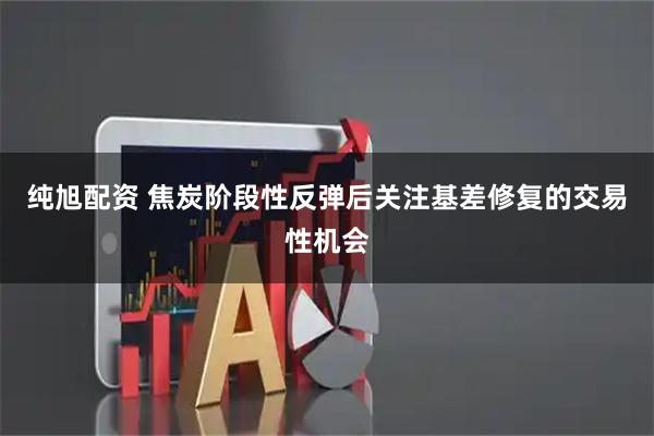 纯旭配资 焦炭阶段性反弹后关注基差修复的交易性机会