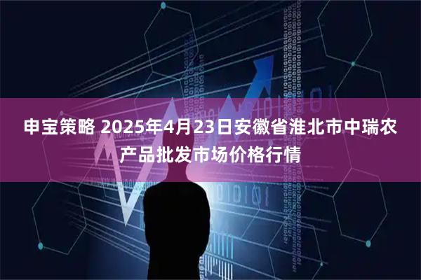 申宝策略 2025年4月23日安徽省淮北市中瑞农产品批发市场价格行情