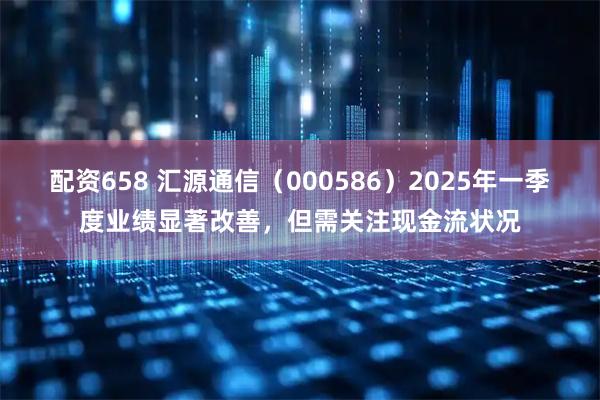 配资658 汇源通信（000586）2025年一季度业绩显著改善，但需关注现金流状况