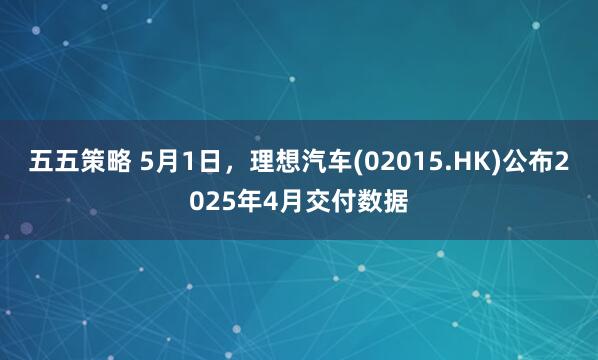 五五策略 5月1日，理想汽车(02015.HK)公布2025年4月交付数据
