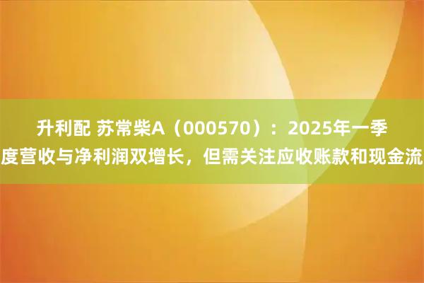 升利配 苏常柴A（000570）：2025年一季度营收与净利润双增长，但需关注应收账款和现金流