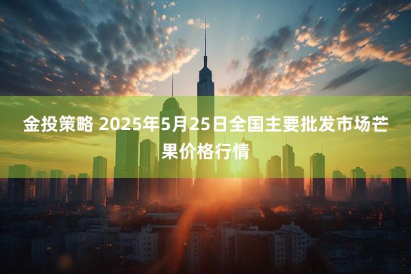 金投策略 2025年5月25日全国主要批发市场芒果价格行情