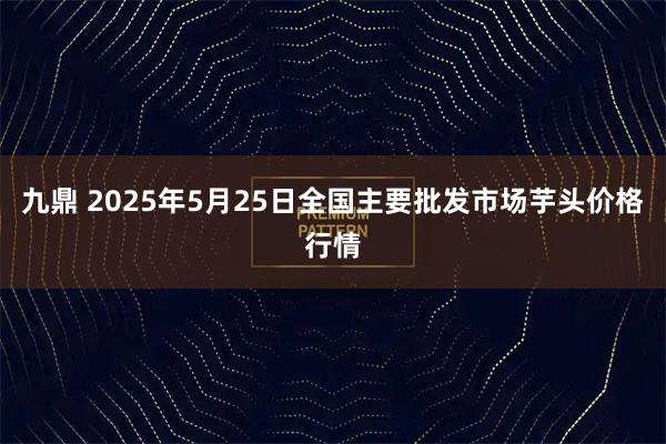 九鼎 2025年5月25日全国主要批发市场芋头价格行情