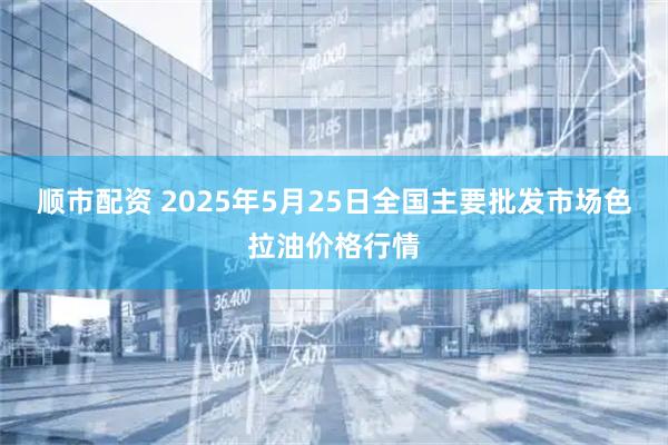 顺市配资 2025年5月25日全国主要批发市场色拉油价格行情