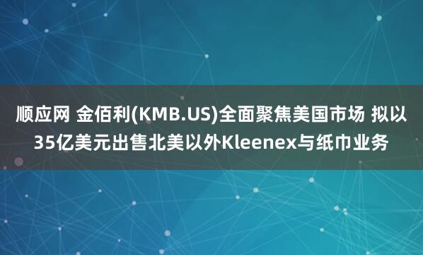 顺应网 金佰利(KMB.US)全面聚焦美国市场 拟以35亿美元出售北美以外Kleenex与纸巾业务