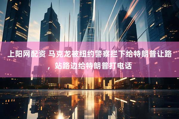 上阳网配资 马克龙被纽约警察拦下给特朗普让路，站路边给特朗普打电话