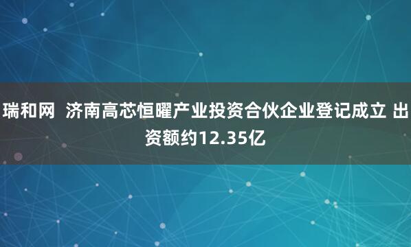 瑞和网  济南高芯恒曜产业投资合伙企业登记成立 出资额约12.35亿