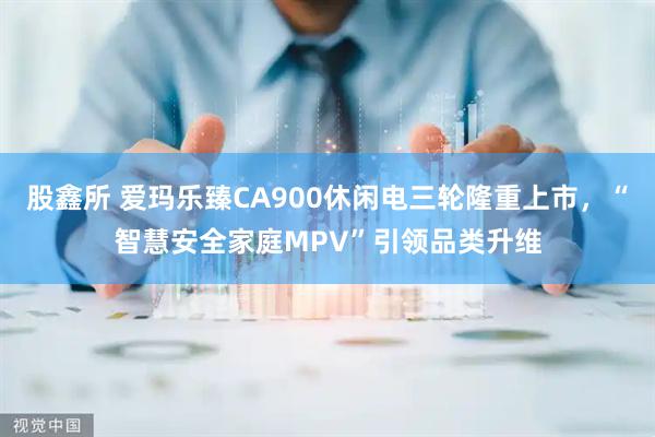 股鑫所 爱玛乐臻CA900休闲电三轮隆重上市，“智慧安全家庭MPV”引领品类升维