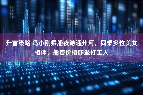 升富策略 冯小刚乘船夜游通州河，同桌多位美女相伴，船费价格吓退打工人