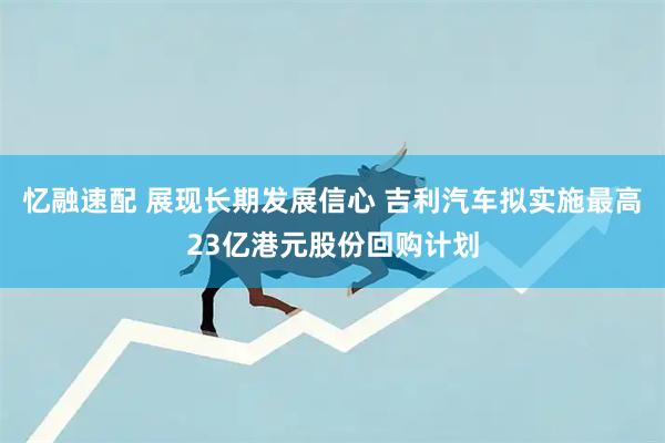 忆融速配 展现长期发展信心 吉利汽车拟实施最高23亿港元股份回购计划