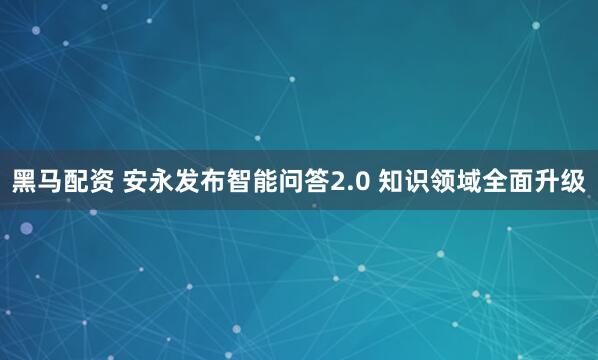 黑马配资 安永发布智能问答2.0 知识领域全面升级