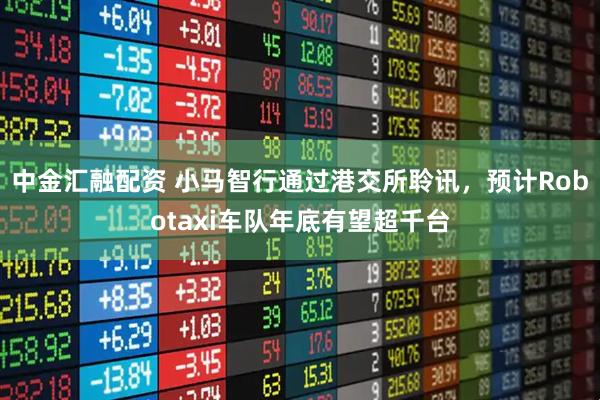 中金汇融配资 小马智行通过港交所聆讯，预计Robotaxi车队年底有望超千台