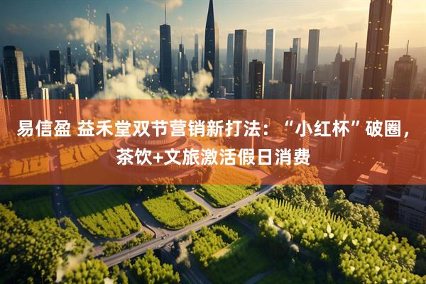 易信盈 益禾堂双节营销新打法：“小红杯”破圈，茶饮+文旅激活假日消费