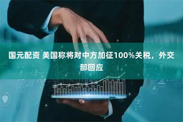 国元配资 美国称将对中方加征100%关税，外交部回应
