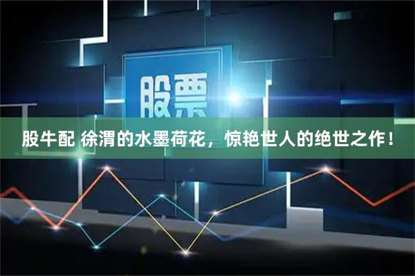 股牛配 徐渭的水墨荷花，惊艳世人的绝世之作！