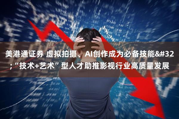 美港通证券 虚拟拍摄、AI创作成为必备技能 “技术+艺术”型人才助推影视行业高质量发展