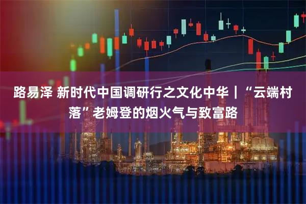路易泽 新时代中国调研行之文化中华｜“云端村落”老姆登的烟火气与致富路