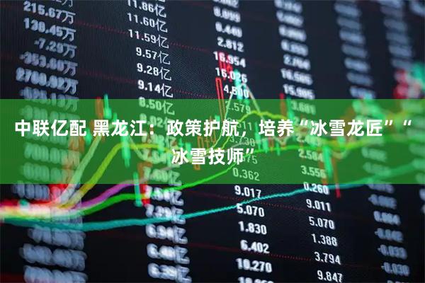 中联亿配 黑龙江：政策护航，培养“冰雪龙匠”“冰雪技师”