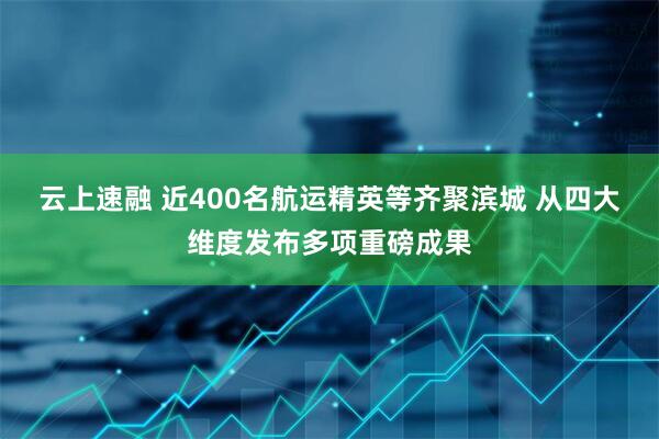 云上速融 近400名航运精英等齐聚滨城 从四大维度发布多项重磅成果