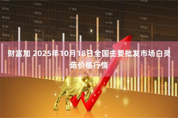 财富加 2025年10月18日全国主要批发市场白灵菇价格行情