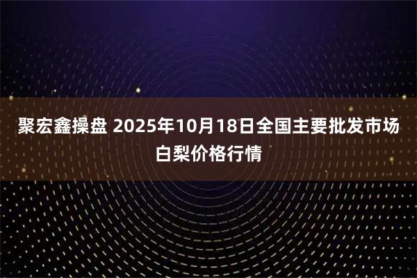 聚宏鑫操盘 2025年10月18日全国主要批发市场白梨价格行情
