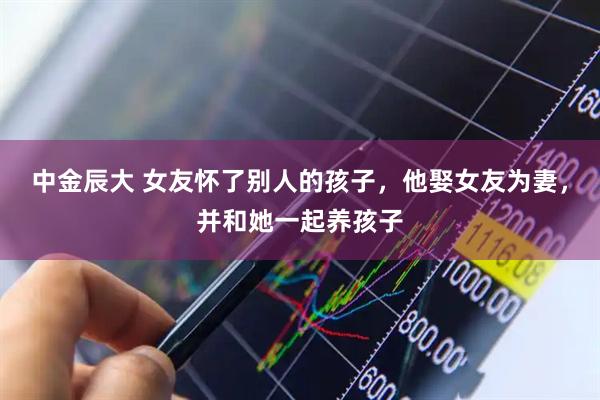 中金辰大 女友怀了别人的孩子，他娶女友为妻，并和她一起养孩子