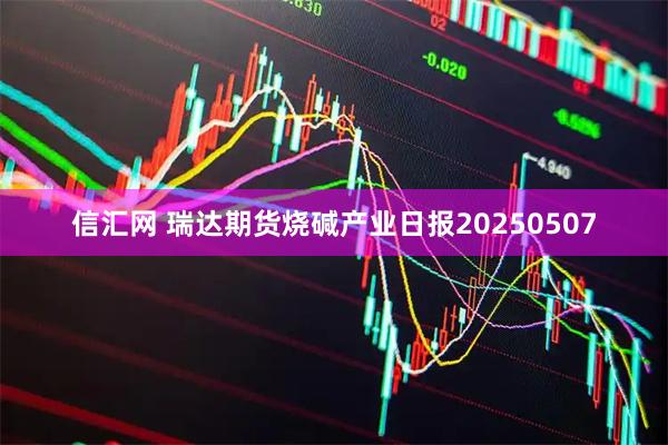 信汇网 瑞达期货烧碱产业日报20250507