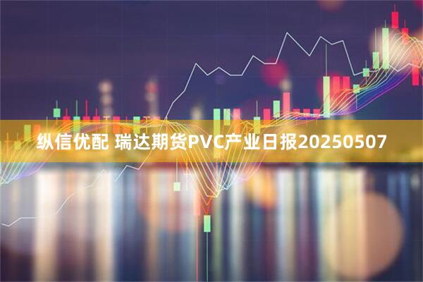 纵信优配 瑞达期货PVC产业日报20250507