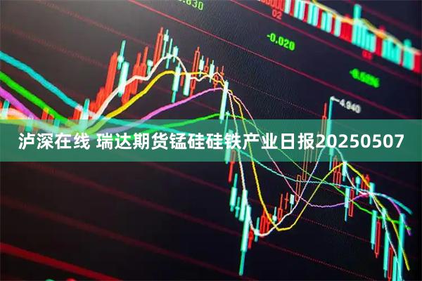 泸深在线 瑞达期货锰硅硅铁产业日报20250507