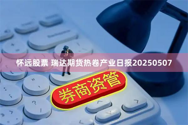 怀远股票 瑞达期货热卷产业日报20250507