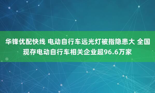 华锋优配快线 电动自行车远光灯被指隐患大 全国现存电动自行车相关企业超96.6万家