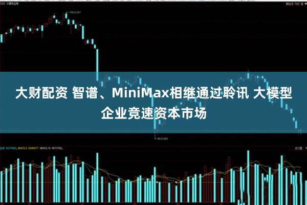 大财配资 智谱、MiniMax相继通过聆讯 大模型企业竞速资本市场