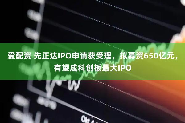 爱配资 先正达IPO申请获受理，拟募资650亿元，有望成科创板最大IPO